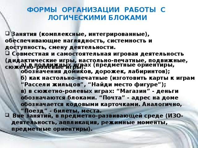 ФОРМЫ ОРГАНИЗАЦИИ РАБОТЫ С ЛОГИЧЕСКИМИ БЛОКАМИ   Занятия (комплексные, интегрированные), обеспечивающие наглядность, системность и доступность, смену деятельности.  Совместная и самостоятельная игровая деятельность (дидактические игры, настольно-печатные, подвижные, сюжетно-ролевые игры). а) в подвижных играх (предметные ориентиры, обозначения домиков, дорожек, лабиринтов); б) как настольно-печатные (изготовить карты к играм “Рассели жильцов”, “Найди место фигуре”); в) в сюжетно-ролевых играх: “Магазин” - деньги обозначаются блоками. “Почта” - адрес на доме обозначается кодовыми карточками. Аналогично, “Поезд” - билеты, места.