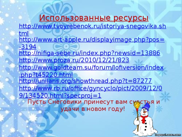 Использованные ресурсы http://www.tvoyrebenok.ru/istoriya-snegovika.shtml http://www.art-apple.ru/displayimage.php?pos=-3194 http://nifiga-sebe.ru/index.php?newsid=13886 http://www.proza.ru/2010/12/21/823 http://www.goldteam.su/forum/lofiversion/index.php?t45220.html http://unilans.org/showthread.php?t=87277 http://www.rb.ru/office/gyncyclo/pict/2009/12/09/134520.html?specproj=1 Пусть Снеговики принесут вам счастья и удачи в новом году!