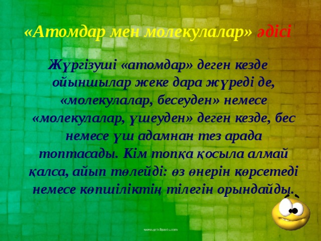 «Атомдар мен молекулалар» әдісі  Жүргізуші «атомдар» деген кезде ойыншылар жеке дара жүреді де, «молекулалар, бесеуден» немесе «молекулалар, үшеуден» деген кезде, бес немесе үш адамнан тез арада топтасады. Кім топқа қосыла алмай қалса, айып төлейді: өз өнерін көрсетеді немесе көпшіліктің тілегін орындайды.