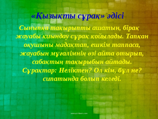 «Қызықты сұрақ» әдісі  Сыныпқа тақырыпты ашатын, бірақ жауабы қиындау сұрақ қойылады. Тапқан оқушыны мадақтап, ешкім таппаса, жауабын мұғалімнің өзі айта отырып, сабақтың тақырыбын айтады. Сұрақтар: Неліктен? Ол кім, бұл не? сипатында болып келеді.