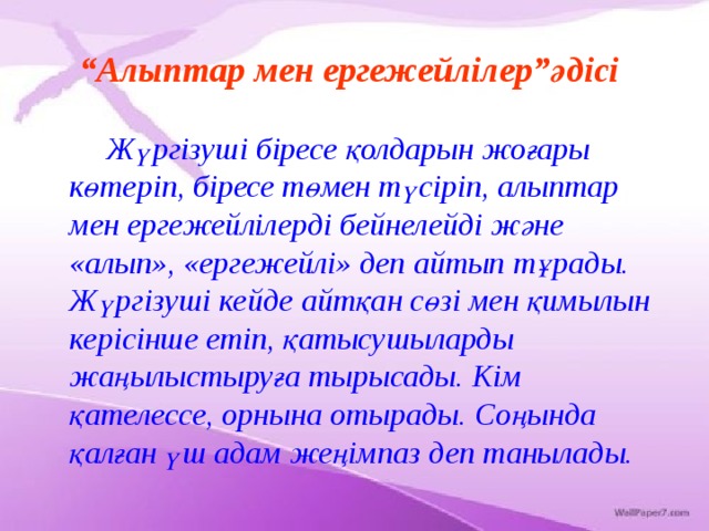 “ Алыптар мен ергежейлілер”әдісі   Жүргізуші біресе қолдарын жоғары көтеріп, біресе төмен түсіріп, алыптар мен ергежейлілерді бейнелейді және «алып», «ергежейлі» деп айтып тұрады. Жүргізуші кейде айтқан сөзі мен қимылын керісінше етіп, қатысушыларды жаңылыстыруға тырысады. Кім қателессе, орнына отырады. Соңында қалған үш адам жеңімпаз деп танылады.