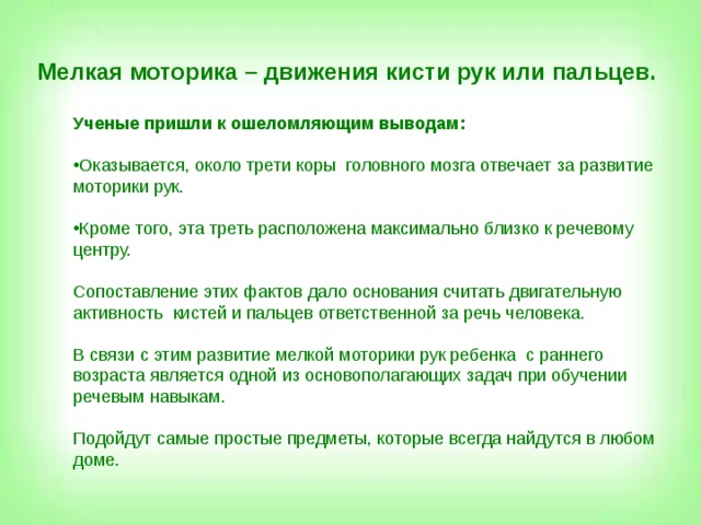 Мелкая моторика – движения кисти рук или пальцев. Ученые пришли к ошеломляющим выводам:  Оказывается, около трети коры головного мозга отвечает за развитие моторики рук.  Кроме того, эта треть расположена максимально близко к речевому центру.  Сопоставление этих фактов дало основания считать двигательную активность кистей и пальцев ответственной за речь человека. В связи с этим развитие мелкой моторики рук ребенка с раннего возраста является одной из основополагающих задач при обучении речевым навыкам. Подойдут самые простые предметы, которые всегда найдутся в любом доме.