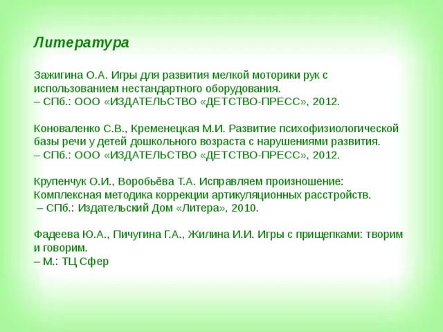 Литература  Зажигина О.А. Игры для развития мелкой моторики рук с использованием нестандартного оборудования. – СПб.: ООО «ИЗДАТЕЛЬСТВО «ДЕТСТВО-ПРЕСС», 2012. Коноваленко С.В., Кременецкая М.И. Развитие психофизиологической базы речи у детей дошкольного возраста с нарушениями развития. – СПб.: ООО «ИЗДАТЕЛЬСТВО «ДЕТСТВО-ПРЕСС», 2012. Крупенчук О.И., Воробьёва Т.А. Исправляем произношение: Комплексная методика коррекции артикуляционных расстройств. – СПб.: Издательский Дом «Литера», 2010. Фадеева Ю.А., Пичугина Г.А., Жилина И.И. Игры с прищепками: творим и говорим. – М.: ТЦ Сфер