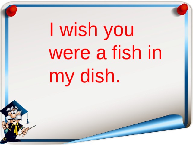 I wish you were a fish in my dish.