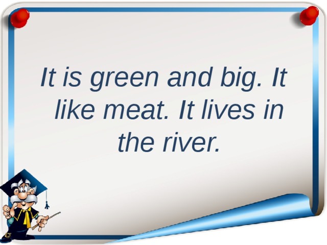 It is green and big. It like meat. It lives in the river.