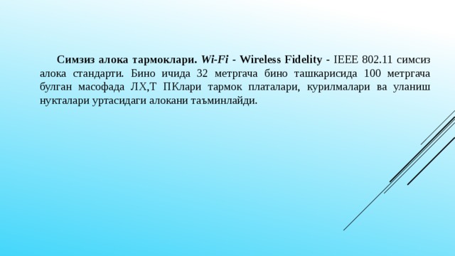 Симзиз алока тармоклари. Wi-Fi - Wireless Fidelity - IEEE 802.11 симсиз алока стандарти. Бино ичида 32 метргача бино ташкарисида 100 метргача булган масофада ЛХ,Т ПКлари тармок платалари, курилмалари ва уланиш нукталари уртасидаги алокани таъминлайди.