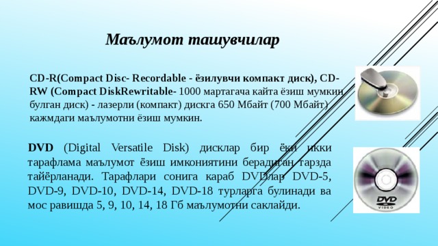 Маълумот ташувчилар   CD-R(Compact Disc- Recordable - ёзилувчи компакт диск), CD-RW (Compact DiskRewritable - 1000 мартагача кайта ёзиш мумкин булган диск) - лазерли (компакт) дискга 650 Мбайт (700 Мбайт) кажмдаги маълумотни ёзиш мумкин.  DVD (Digital Versatile Disk) дисклар бир ёки икки тарафлама маълумот ёзиш имкониятини берадиган тарзда тайёрланади. Тарафлари сонига караб DVDлaр DVD-5, DVD-9, DVD-10, DVD-14, DVD-18 турларга булинади ва мос равишда 5, 9, 10, 14, 18 Гб маълумотни саклайди.