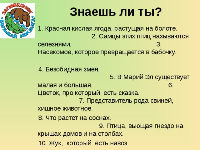 Знаешь ли ты?    1. Красная кислая ягода, растущая на болоте . 2. Самцы этих птиц называются селезнями . 3. Насекомое, которое превращается в бабочку.   4. Безобидная змея . 5. В Марий Эл существует малая и большая . 6. Цветок, про который есть сказка . 7. Представитель рода свиней, хищное животное .   8. Что растет на соснах . 9. Птица, вьющая гнездо на крышах домов и на столбах.  10. Жук, который есть навоз