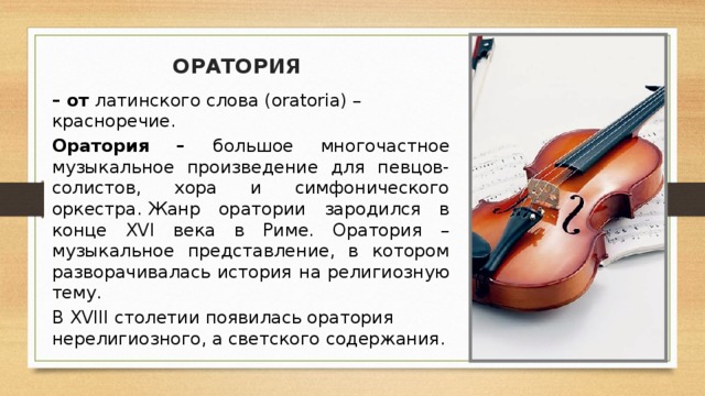 ОРАТОРИЯ – от  латинского слова (oratoria) – красноречие.  Оратория – большое многочастное музыкальное произведение для певцов-солистов, хора и симфонического оркестра.   Жанр оратории зародился в конце XVI века в Риме. Оратория – музыкальное представление, в котором разворачивалась история на религиозную тему. В XVIII столетии появилась оратория нерелигиозного, а светского содержания.