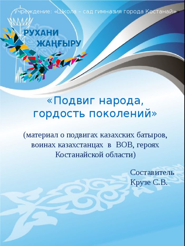 Учреждение: «Школа – сад гимназия города Костанай» » «Подвиг народа, гордость поколений» (материал о подвигах казахских батыров, воинах казахстанцах в ВОВ, героях Костанайской области) Составитель Крузе С.В.