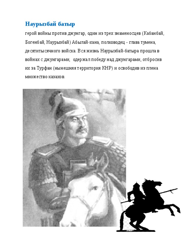 Наурызбай батыр герой войны против джунгар, один из трех знаменосцев (Кабанбай, Богенбай, Наурызбай) Абылай-хана, полководец - глава тумена, десятитысячного войска. Вся жизнь Наурызбай-батыра прошла в войнах с джунгарами, одержал победу над джунгарами, отбросив их за Турфан (нынешняя территория КНР) и освободив из плена множество казахов.