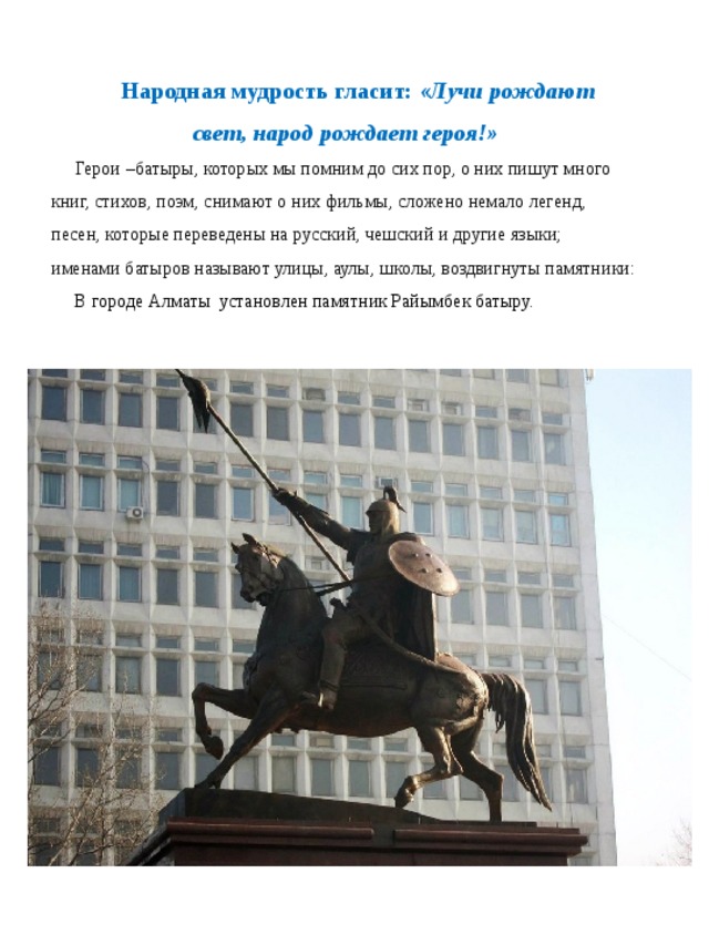 Народная мудрость гласит:  «Лучи рождают свет, народ рождает героя!» Герои –батыры, которых мы помним до сих пор, о них пишут много книг, стихов, поэм, снимают о них фильмы, сложено немало легенд, песен, которые переведены на русский, чешский и другие языки; именами батыров называют улицы, аулы, школы, воздвигнуты памятники: В городе Алматы установлен памятник Райымбек батыру.