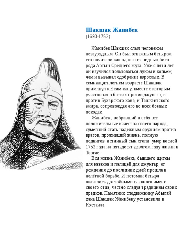 Шакшак Жанибек (1693-1752).   Жанибек Шакшак слыл человеком незаурядным. Он был отважным батыром, его почитали как одного из видных биев рода Аргын Среднего жуза. Уже с пяти лет он научился пользоваться луком и копьём, чем и вызывал одобрение взрослых. В семнадцатилетнем возрасте Шакшак примкнул к Есим хану, вместе с которым участвовал в битвах против джунгар, и против Бухарского хана, и Ташкентского эмира, сопровождая его во всех боевых походах.  Жанибек , вобравший в себя все положительные качества своего народа, сумевший стать надёжным оружием против врагов, проживший жизнь, полную подвигов, истинный сын степи, умер весной 1752 года на пятьдесят девятом году жизни в Торгае.  Вся жизнь Жанибека, бывшего щитом для казахов и палицей для джунгар, от рождения до последних дней прошла в нелёгкой борьбе. И потомки батыра оказались достойными славного имени своего отца, честно следуя традициям своих предков. Памятник сподвижнику Абылай хана Шакшак Жанибеку установили в Костанае.