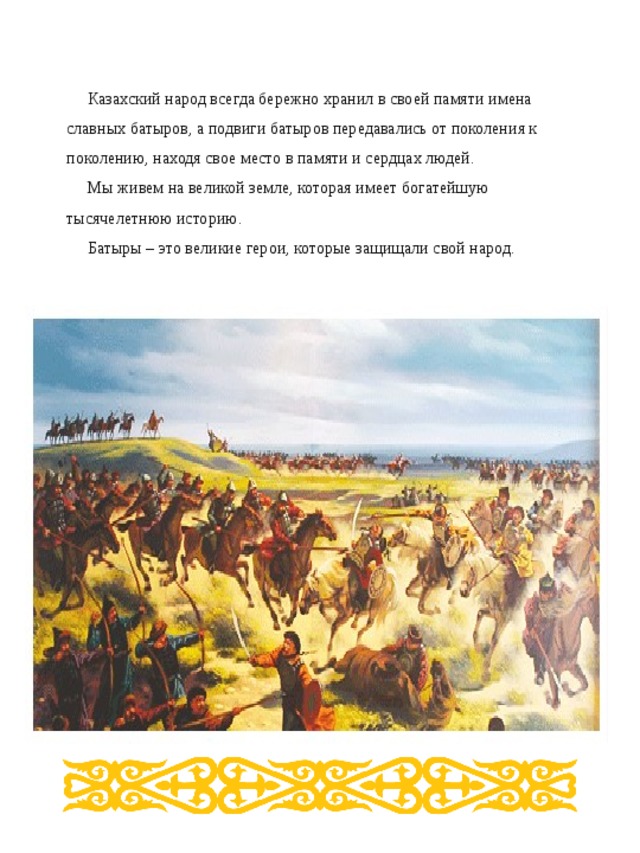 Казахский народ всегда бережно хранил в своей памяти имена славных батыров, а  подвиги батыров передавались от поколения к поколению, находя свое место в памяти и сердцах людей. Мы живем на великой земле, которая имеет богатейшую тысячелетнюю историю. Батыры – это великие герои, которые защищали свой народ.