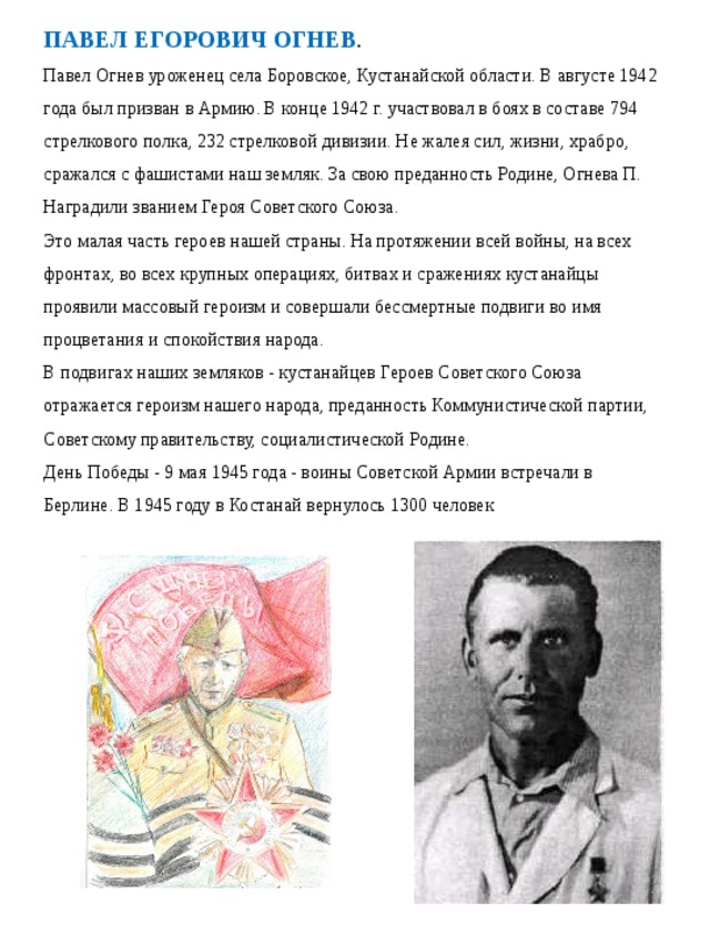 ПАВЕЛ ЕГОРОВИЧ ОГНЕВ . Павел Огнев уроженец села Боровское, Кустанайской области. В августе 1942 года был призван в Армию. В конце 1942 г. участвовал в боях в составе 794 стрелкового полка, 232 стрелковой дивизии. Не жалея сил, жизни, храбро, сражался с фашистами наш земляк. За свою преданность Родине, Огнева П. Наградили званием Героя Советского Союза. Это малая часть героев нашей страны. На протяжении всей войны, на всех фронтах, во всех крупных операциях, битвах и сражениях кустанайцы проявили массовый героизм и совершали бессмертные подвиги во имя процветания и спокойствия народа. В подвигах наших земляков - кустанайцев Героев Советского Союза отражается героизм нашего народа, преданность Коммунистической партии, Советскому правительству, социалистической Родине. День Победы - 9 мая 1945 года - воины Советской Армии встречали в Берлине. В 1945 году в Костанай вернулось 1300 человек