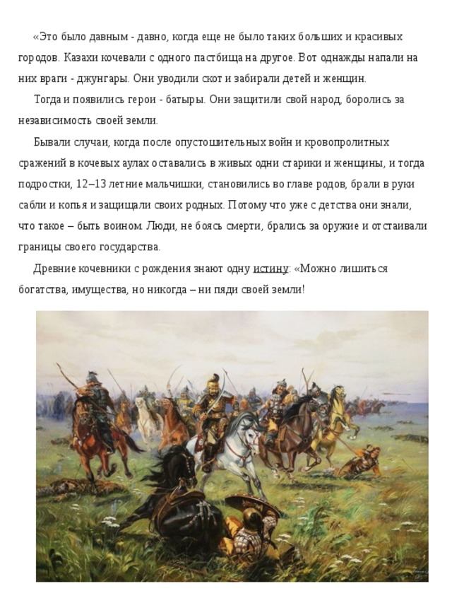 «Это было давным - давно, когда еще не было таких больших и красивых городов. Казахи кочевали с одного пастбища на другое. Вот однажды напали на них враги - джунгары. Они уводили скот и забирали детей и женщин. Тогда и появились герои - батыры. Они защитили свой народ, боролись за независимость своей земли. Бывали случаи, когда после опустошительных войн и кровопролитных сражений в кочевых аулах оставались в живых одни старики и женщины, и тогда подростки, 12–13 летние мальчишки, становились во главе родов, брали в руки сабли и копья и защищали своих родных. Потому что уже с детства они знали, что такое – быть воином. Люди, не боясь смерти, брались за оружие и отстаивали границы своего государства. Древние кочевники с рождения знают одну  истину : «Можно лишиться богатства, имущества, но никогда – ни пяди своей земли!