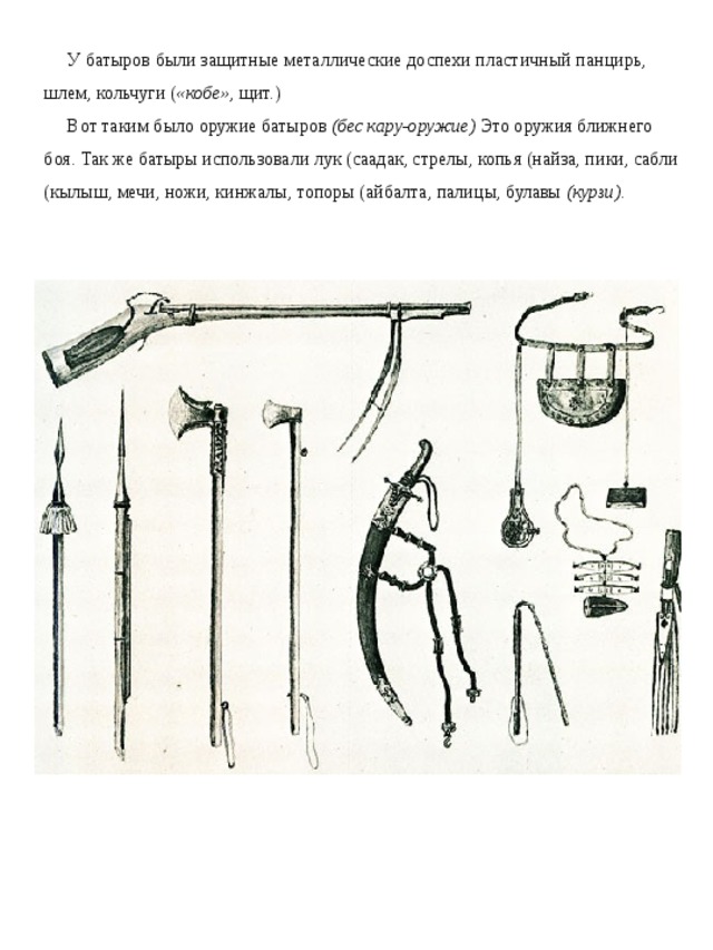У батыров были защитные металлические доспехи пластичный панцирь, шлем, кольчуги ( «кобе» , щит.) Вот таким было оружие батыров  (бес кару-оружие)  Это оружия ближнего боя. Так же батыры использовали лук (саадак, стрелы, копья (найза, пики, сабли (кылыш, мечи, ножи, кинжалы, топоры (айбалта, палицы, булавы  (курзи) .