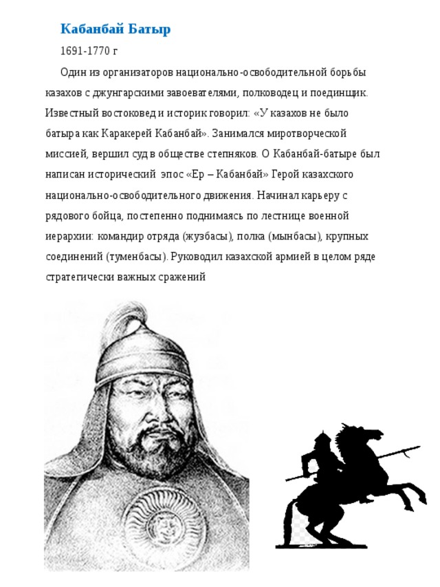 Кабанбай Батыр 1691-1770 г Один из организаторов национально-освободительной борьбы казахов с джунгарскими завоевателями, полководец и поединщик. Известный востоковед и историк говорил: «У казахов не было батыра как Каракерей Кабанбай». Занимался миротворческой миссией, вершил суд в обществе степняков. О Кабанбай-батыре был написан исторический  эпос «Ер – Кабанбай» Герой казахского национально-освободительного движения. Начинал карьеру с рядового бойца, постепенно поднимаясь по лестнице военной иерархии: командир отряда (жузбасы), полка (мынбасы), крупных соединений (туменбасы). Руководил казахской армией в целом ряде стратегически важных сражений