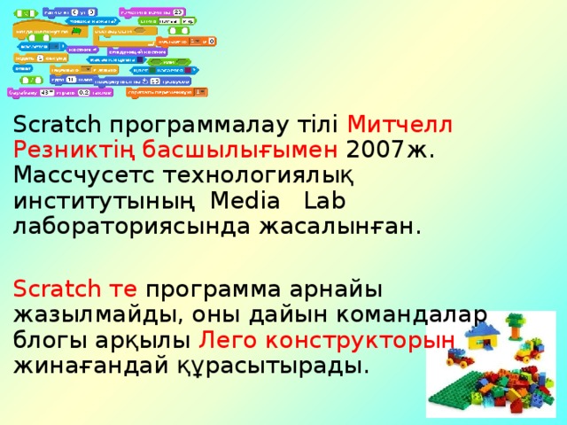 Scratch программалау тілі Митчелл Резниктің басшылығымен 2007ж.  Массчусетс технологиялық институтының Media Lab лабораториясында жасалынған. Scratch те программа арнайы жазылмайды, оны дайын командалар блогы арқылы Лего конструкторын жинағандай құрасытырады.