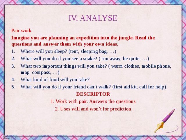 IV. ANALYSE Pair work Imagine you are planning an expedition into the jungle. Read the questions and answer them with your own ideas. Where will you sleep? (tent, sleeping bag, …) What will you do if you see a snake? ( run away, be quite, …) What two important things will you take? ( warm clothes, mobile phone, map, compass, …) What kind of food will you take? What will you do if your friend can’t walk? (first aid kit, call for help) DESCRIPTOR 1. Work with pair. Answers the questions 2. Uses will and won’t for prediction