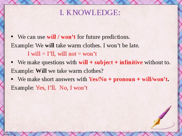 I. KNOWLEDGE:   We can use  will / won’t   for future predictions. Example: We will take warm clothes. I won’t be late.  I will = I’ll, will not = won’t We make questions with will + subject + infinitive without to. Example: Will we take warm clothes? We make short answers with Yes/No + pronoun + will/won’t . Example: Yes, I’ll. No, I won’t