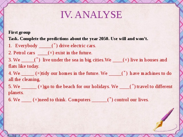 IV. ANALYSE First group Task. Complete the predictions about the year 2050. Use will and won’t. Everybody _____(˅) drive electric cars. 2. Petrol cars ____(×) exist in the future. 3. We _____(˅) live under the sea in big cities.We ____(×) live in houses and flats like today. 4. We _____ (×)tidy our homes in the future. We _____(˅) have machines to do all the cleaning. 5. We ______ (×)go to the beach for our holidays. We ____(˅) travel to different planets. 6. We ____ (×)need to think. Computers ______(˅) control our lives.