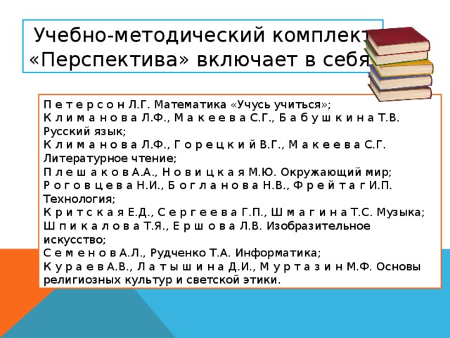 Учебно-методический комплект «Перспектива» включает в себя: П е т е р с о н Л.Г. Математика «Учусь учиться»; К л и м а н о в а Л.Ф., М а к е е в а С.Г., Б а б у ш к и н а Т.В. Русский язык; К л и м а н о в а Л.Ф., Г о р е ц к и й В.Г., М а к е е в а С.Г. Литературное чтение; П л е ш а к о в А.А., Н о в и ц к а я М.Ю. Окружающий мир; Р о г о в ц е в а Н.И., Б о г л а н о в а Н.В., Ф р е й т а г И.П. Технология; К р и т с к а я Е.Д., С е р г е е в а Г.П., Ш м а г и н а Т.С. Музыка; Ш п и к а л о в а Т.Я., Е р ш о в а Л.В. Изобразительное искусство; С е м е н о в А.Л., Рудченко Т.А. Информатика; К у р а е в А.В., Л а т ы ш и н а Д.И., М у р т а з и н М.Ф. Основы религиозных культур и светской этики.