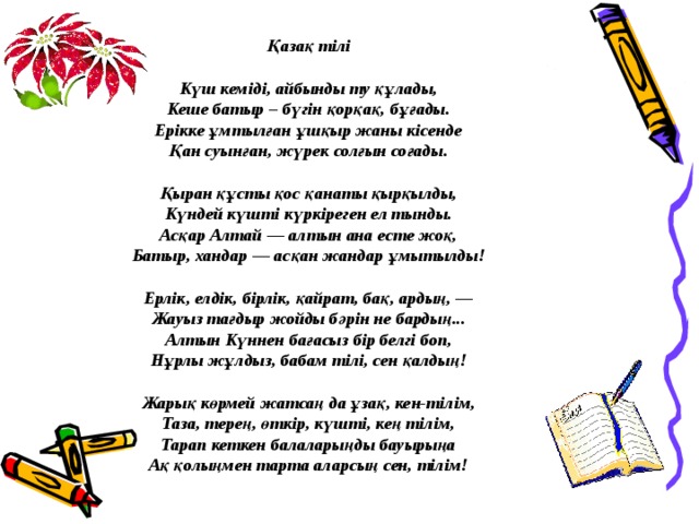 Қазақ тілі  Күш кемiдi, айбынды ту құлады, Кеше батыр – бүгiн қорқақ, бұғады. Ерiкке ұмтылған ұшқыр жаны кiсенде Қан суынған, жүрек солғын соғады.   Қыран құсты қос қанаты қырқылды, Күндей күштi күркiреген ел тынды. Асқар Алтай — алтын ана есте жоқ, Батыр, хандар — асқан жандар ұмытылды!   Ерлiк, елдiк, бiрлiк, қайрат, бақ, ардың, — Жауыз тағдыр жойды бәрiн не бардың... Алтын Күннен бағасыз бiр белгi боп, Нұрлы жұлдыз, бабам тiлi, сен қалдың!  Жарық көрмей жатсаң да ұзақ, кен-тiлiм, Таза, терең, өткiр, күштi, кең тiлiм, Тарап кеткен балаларыңды бауырыңа Ақ қолыңмен тарта аларсың сен, тiлiм!