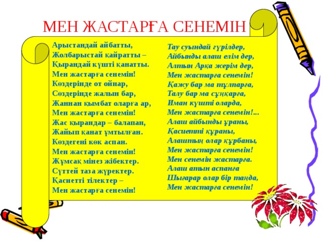 МЕН ЖАСТАРҒА СЕНЕМIН Арыстандай айбатты, Жолбарыстай қайратты – Қырандай күштi қанатты. Мен жастарға сенемiн! Көздерiнде от ойнар, Сөздерiнде жалын бар, Жаннан қымбат оларға ар, Мен жастарға сенемiн! Жас қырандар – балапан, Жайып қанат ұмтылған. Көздегенi көк аспан. Мен жастарға сенемiн! Жұмсақ мiнез жiбектер. Сүттей таза жүректер. Қасиеттi тiлектер – Мен жастарға сенемiн!  Тау суындай гүрiлдер, Айбынды алаш елiм дер, Алтын Арқа жерiм дер, Мен жастарға сенемiн! Қажу бар ма тұлпарға, Талу бар ма сұңқарға, Иман күштi оларда, Мен жастарға сенемiн!... Алаш айбынды ұраны, Қасиеттi құраны, Алаштың олар құрбаны, Мен жастарға сенемiн! Мен сенемiн жастарға. Алаш атын аспанға Шығарар олар бiр таңда, Мен жастарға сенемiн! 