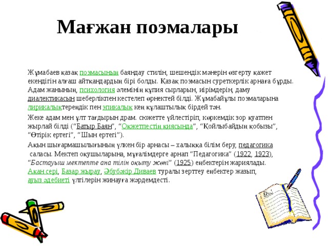 Мағжан поэмалары   Жұмабаев қазақ  поэмасының  баяндау стилін, шешендік мәнерін өзгерту қажет екендігін алғаш айтқандардың бірі болды. Қазақ поэмасын суреткерлік арнаға бұрды. Адам жанының,  психология  әлемінің құпия сырларын, иірімдерін, даму  диалектикасын  шеберлікпен кестелеп өрнектей білді. Жұмабайұлы поэмаларына  лирикалық тереңдік пен  эпикалық  кең құлаштылық бірдей тән. Жеке адам мен ұлт тағдырын драм. сюжетте үйлестіріп, көркемдік зор қуатпен жырлай білді (“ Батыр Баян ”, “ Оқжетпестің қиясында ”, “Қойлыбайдың қобызы”, “Өтірік ертегі”, “Шын ертегі”). Ақын шығармашылығының үлкен бір арнасы – халыққа білім беру,  педагогика  саласы. Мектеп оқушыларына, мұғалімдерге арнап “Педагогика” ( 1922 ,  1923 ), “ Бастауыш мектепте ана тілін оқыту жөні ” ( 1925 ) еңбектерін жариялады.  Ақан сері ,  Базар жырау ,  Әбубәкір Диваев  туралы зерттеу еңбектер жазып,  ауыз әдебиеті  үлгілерін жинауға жәрдемдесті.