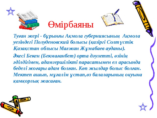 Өмірбаяны Туған жері - бұрынғы Ақмола губерниясының Ақмола уезіндегі Полуденовский болысы (қазіргі Солтүстік Қазақстан облысы Мағжан Жұмабаев ауданы). Әкесі Бекен (Бекмағанбет) орта дәулетті, өзінің әділдігімен, адамгершілікті парасатымен ел арасында беделі жоғары адам болған. Көп жылдар болыс болған. Мектеп ашып, мұғалім ұстап,өз балаларының оқуына қамқорлық жасаған.