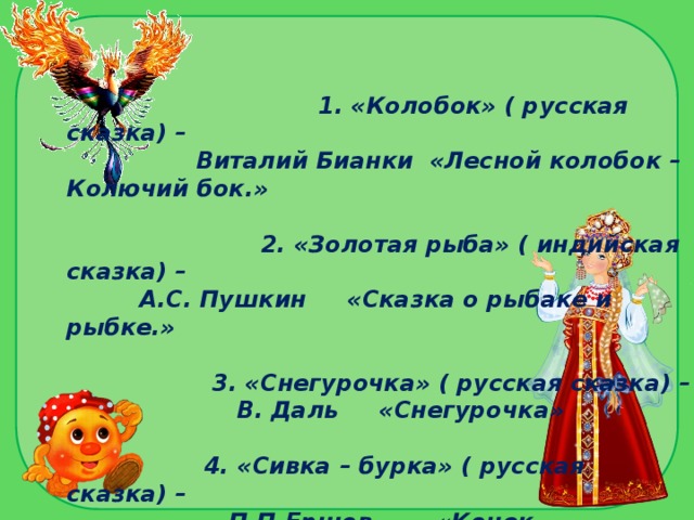 1. «Колобок» ( русская сказка) –  Виталий Бианки «Лесной колобок – Колючий бок.»   2. «Золотая рыба» ( индийская сказка) –  А.С. Пушкин «Сказка о рыбаке и рыбке.»   3. «Снегурочка» ( русская сказка) –  В. Даль «Снегурочка»   4. «Сивка – бурка» ( русская сказка) –  П.П.Ершов «Конек – Горбунок»