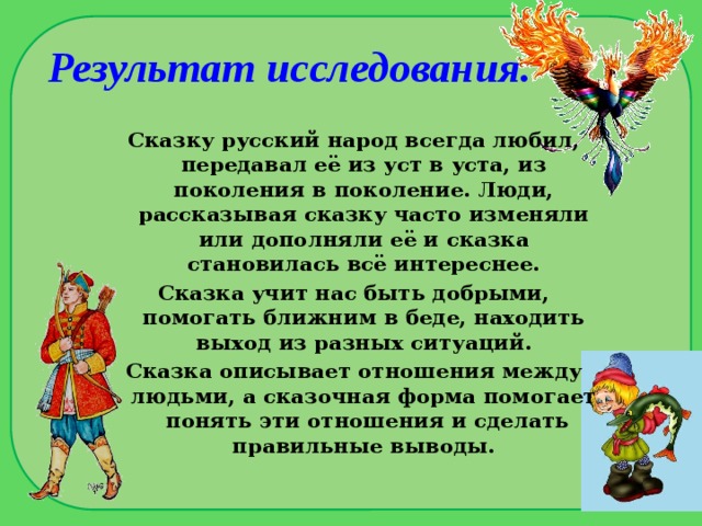 Результат исследования. Сказку русский народ всегда любил, передавал её из уст в уста, из поколения в поколение. Люди, рассказывая сказку часто изменяли или дополняли её и сказка становилась всё интереснее. Сказка учит нас быть добрыми, помогать ближним в беде, находить выход из разных ситуаций. Сказка описывает отношения между людьми, а сказочная форма помогает понять эти отношения и сделать правильные выводы.