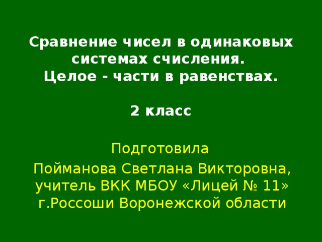 Сравнение чисел в одинаковых системах счисления.  Целое - части в равенствах.   2 класс Подготовила Пойманова Светлана Викторовна, учитель ВКК МБОУ «Лицей № 11» г.Россоши Воронежской области