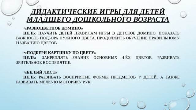 Дидактические игры для детей младшего дошкольного возраста «Разноцветное домино» Цель: научить детей правилам игры в детское домино, показать важность подбора нужного цвета, продолжить обучение правильному названию цветов.  «Подбери картинку по цвету» Цель:  закреплять знание основных 4-ёх цветов, развивать зрительное восприятие.  «Белый лист» Цель: развивать восприятие формы предметов у детей, а также развивать мелкую моторику рук.