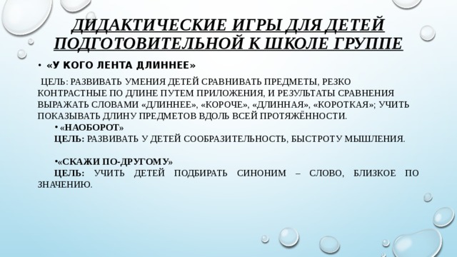 Дидактические игры для детей подготовительной к школе группе «У кого лента длиннее»  Цель: Развивать умения детей сравнивать предметы, резко контрастные по длине путем приложения, и результаты сравнения выражать словами «длиннее», «короче», «длинная», «короткая»; учить показывать длину предметов вдоль всей протяжённости.   «Наоборот» Цель: развивать у детей сообразительность, быстроту мышления.  «Скажи по-другому» Цель: учить детей подбирать синоним – слово, близкое по значению.