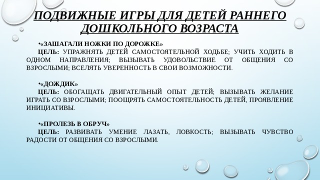 Подвижные игры для детей раннего дошкольного возраста «Зашагали ножки по дорожке» Цель: упражнять детей самостоятельной ходьбе; учить ходить в одном направления; вызывать удовольствие от общения со взрослыми; вселять уверенность в свои возможности. «Дождик» Цель: Обогащать двигательный опыт детей; вызывать желание играть со взрослыми; поощрять самостоятельность детей, проявление инициативы. «Пролезь в обруч» Цель: Развивать умение лазать, ловкость; вызывать чувство радости от общения со взрослыми.