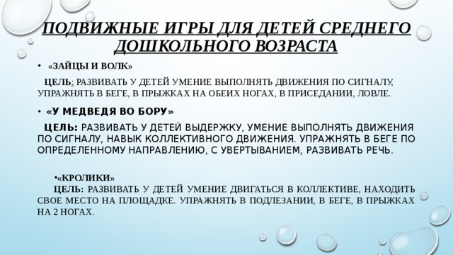 Подвижные игры для детей среднего дошкольного возраста  «ЗАЙЦЫ И ВОЛК»    цель :  Развивать у детей умение выполнять движения по сигналу, упражнять в беге, в прыжках на обеих ногах, в приседании, ловле. «У МЕДВЕДЯ ВО БОРУ»    цель:  Развивать у детей выдержку, умение выполнять движения по сигналу, навык коллективного движения. Упражнять в беге по определенному направлению, с увертыванием, развивать речь. «Кролики» Цель:  развивать у детей умение двигаться в коллективе, находить свое место на площадке. Упражнять в подлезании, в беге, в прыжках на 2 ногах.