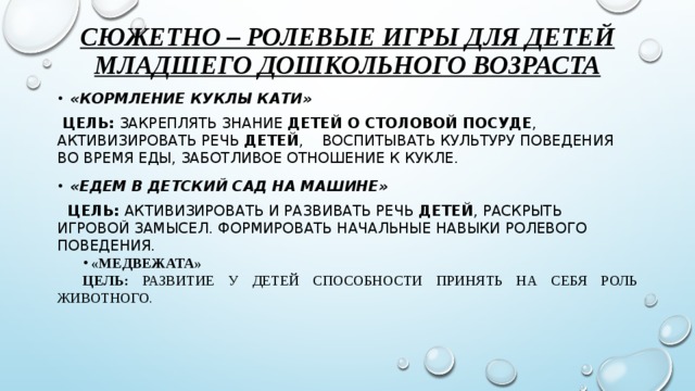 Сюжетно – ролевые игры для детей младшего дошкольного возраста «Кормление куклы Кати»  Цель: Закреплять знание  детей о столовой посуде , активизировать речь  детей , воспитывать культуру поведения во время еды, заботливое отношение к кукле. «Едем в детский сад на машине»  Цель: Активизировать и развивать речь  детей , раскрыть игровой замысел. Формировать начальные навыки ролевого поведения.  «Медвежата» Цель: развитие у детей способности принять на себя роль животного.