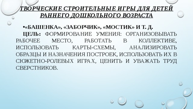 Творческие строительные игры для детей раннего дошкольного возраста   «Башенка», «Заборчик», «Мостик» и т. д. Цель: формирование умения: организовывать рабочее место, работать в коллективе, использовать карты-схемы, анализировать образцы и назначения построек, использовать их в сюжетно-ролевых играх, ценить и уважать труд сверстников.