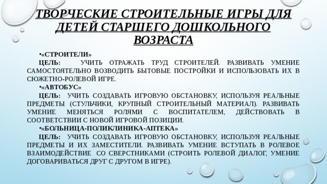 Творческие строительные игры для детей старшего дошкольного возраста «Строители» Цель: учить отражать труд строителей. Развивать умение самостоятельно возводить бытовые постройки и использовать их в сюжетно-ролевой игре. «Автобус» Цель: учить создавать игровую обстановку, используя реальные предметы (стульчики, крупный строительный материал). Развивать умение меняться ролями с воспитателем, действовать в соответствии с новой игровой позиции. «Больница-поликлиника-аптека» Цель: учить создавать игровую обстановку, используя реальные предметы и их заместители. Развивать умение вступать в ролевое взаимодействие  со сверстниками (строить ролевой диалог, умение договариваться друг с другом в игре).