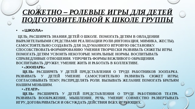 Сюжетно – ролевые игры для детей подготовительной к школе группы  «Школа»  цель :  Расширять знания детей о школе. Помогать детям в овладении выразительными средствами реализации роли (интонация, мимика, жесты). Самостоятельно создавать для задуманного игровую обстановку. Способствовать формированию умения творчески развивать сюжеты игры. Помогать детям усвоить некоторые моральные нормы. Воспитывать справедливые отношения. Упрочить формы вежливого обращения. Воспитывать дружбу, умение жить и работать в коллективе. «Зоопарк» Цель: расширять у детей представления о труде работников зоопарка. Развивать у детей умение самостоятельно развивать сюжет игры; согласовывать тему; распределять роли. Вызывать желание помогать братьям нашим меньшим. «Театр» Цель: расширять у детей представления о труде работников театра. Развивать воображение, мышление, речь; умение совместно развертывать игру, договариваться и обсуждать действия всех играющих.