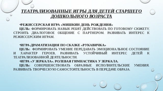 Театрализованные игры для детей старшего дошкольного возраста Режиссерская игра «Мишкин День Рождения» Цель: формировать навык ребят действовать по готовому сюжету, строить диалоговое общение с партнером. Развивать интерес к режиссерским играм.  Игра-драматизация по сказке «Рукавичка» Цель: формировать умение передавать эмоциональное состояние и характер героев, развивать устойчивый интерес детей к театрализованной деятельности. Игра «У зеркала». Ролевая гимнастика у зеркала. Цель: совершенствовать образные исполнительские умения. Развивать творческую самостоятельность в передаче образа.