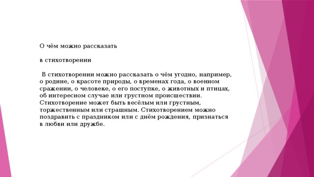 О чём можно рассказать в стихотворении  В стихотворении можно рассказать о чём угодно, например, о родине, о красоте природы, о временах года, о военном сражении, о человеке, о его поступке, о животных и птицах, об интересном случае или грустном происшествии. Стихотворение может быть весёлым или грустным, торжественным или страшным. Стихотворением можно поздравить с праздником или с днём рождения, признаться в любви или дружбе.