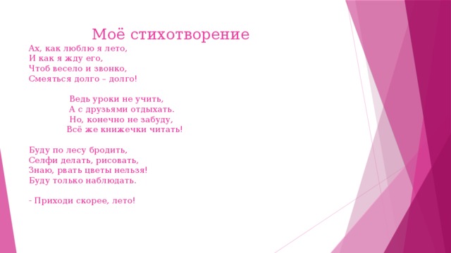 Моё стихотворение  Ах, как люблю я лето,  И как я жду его,  Чтоб весело и звонко,  Смеяться долго – долго!   Ведь уроки не учить,  А с друзьями отдыхать.  Но, конечно не забуду,  Всё же книжечки читать!   Буду по лесу бродить,  Селфи делать, рисовать,  Знаю, рвать цветы нельзя!  Буду только наблюдать.   - Приходи скорее, лето!