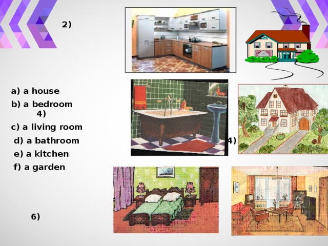 1) 2)     a) a house b) a bedroom 3) 4) c) a living room  d) a bathroom 4)  e) a kitchen  f) a garden    5) 6)
