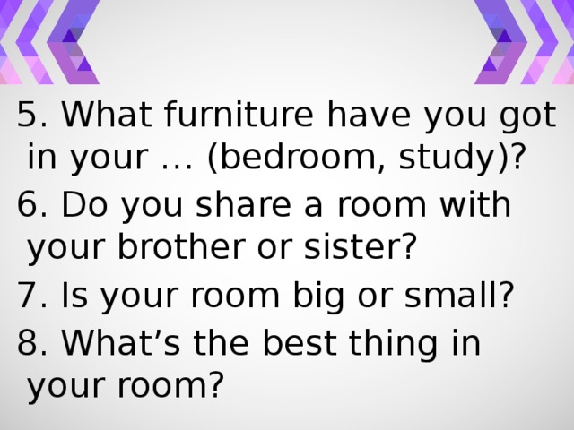 5. What furniture have you got in your … (bedroom, study)? 6. Do you share a room with your brother or sister? 7. Is your room big or small? 8. What’s the best thing in your room?