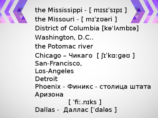 the Mississippi - [ mɪsɪˈsɪpɪ ] the Missouri - [ mɪˈzʊəri ] District of Columbia [kə'lʌmbɪə] Washington, D.С.. the Potomac river Chicago – Чикаго  [ ʃɪˈkɑːɡəʊ ] San-Francisco, Los-Angeles Detroit Phoenix - Финикс - столица штата Аризона   [ ˈfiː.nɪks ] Dallas -  Даллас [ˈdaləs ]