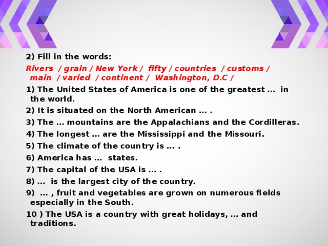 2) Fill in the words: Rivers / grain / New York / fifty / countries / customs / main / varied / continent / Washington, D.С / 1) The United States of America is one of the greatest … in the world. 2) It is situated on the North American … . 3) The … mountains are the Appalachians and the Cordilleras. 4) The longest … are the Mississippi and the Missouri. 5) The climate of the country is … . 6) America has … states. 7) The capital of the USA is … . 8) … is the largest city of the country. 9) … , fruit and vegetables are grown on numerous fields especially in the South. 10 ) The USA is a country with great holidays, … and traditions.