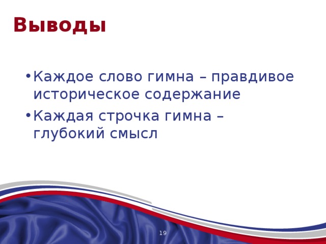 Выводы Каждое слово гимна – правдивое историческое содержание Каждая строчка гимна – глубокий смысл Российский гимн переполнен любовью к родине, объединяющему началу нас всех. И мы Отечество должны воспринимать все одинаково, с настоящим чувством любви, для этого и существует гимн, в этом его великое назначение! Федорова Ольга, 17 лет, сказала: «Помню, будучи еще первоклассницей, я ощущала дрожь по телу, слушая гимн Российской Федерации. И сейчас это чувство не покинуло меня. Гордость и восторг – это я чувствую всегда, когда слышу гимн Отечества; по первым нотам я узнаю его… «Могучая воля, великая слава! Твое достоянье на все времена!» В этих словах заключено все, великие слова были написаны Михалковым» Я считаю, что она абсолютно права!